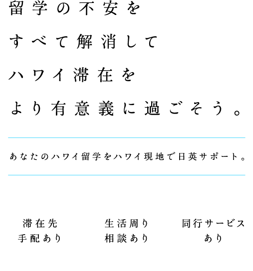 留学の不安をすべて解消してハワイ滞在をより有意義に過ごそう。 あなたのハワイ留学をハワイ現地で日英サポート。 滞在先手配あり 生活周り相談あり 同行サービスあり